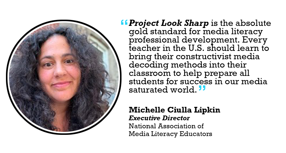 Project Look Sharp is the absolute gold standard for media literacy professional development. Every teacher in the U.S. should learn to bring their constructivist media decoding methods into their classroom to help prepare all students for success in our media saturated world. 

Michelle Ciulla Lipkin Executive Director National Association of Media Literacy Educators