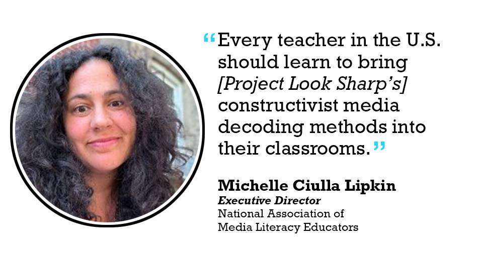 Every teacher in the U.S. should learn to bring [Project Look Sharp’s] constructivist media decoding methods into their classrooms 

Michelle Ciulla Lipkin Executive Director National Association of Media Literacy Educators